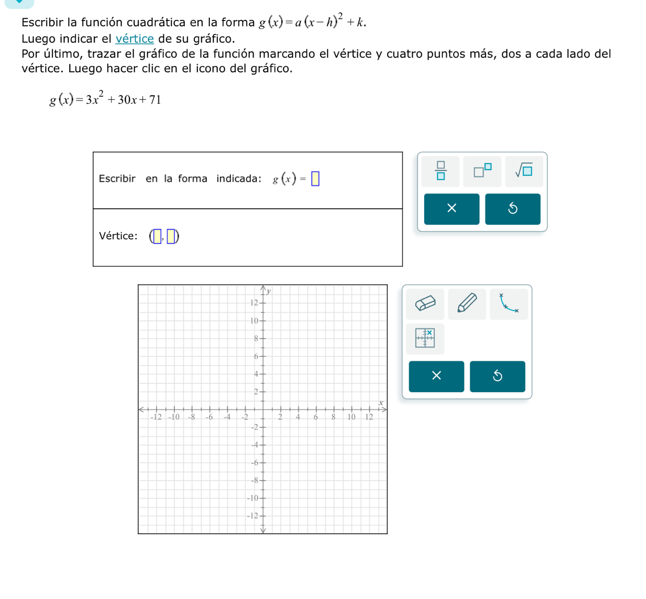 Escribir la función cuadrática en la forma g(x)=a(x-h)^2+k.
Luego indicar el vértice de su gráfico.
Por último, trazar el gráfico de la función marcando el vértice y cuatro puntos más, dos a cada lado del
vértice. Luego hacer clic en el icono del gráfico.
g(x)=3x^2+30x+71
 □ /□  
sqrt(□ )
× 5
× 5