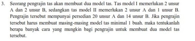 Seorang pengrajin tas akan membuat dua model tas. Tas model I memerlukan 2 unsur 
A dan 2 unsur B, sedangkan tas model II memerlukan 2 unsur A dan 1 unsur B. 
Pengrajin tersebut mempunyai persedian 20 unsur A dan 14 unsur B. Jika pengrajin 
tersebut harus membuat masing-masing model tas minimal 1 buah. maka tentukanlah 
berapa banyak cara yang mungkin bagi pengrajin untuk membuat dua model tas 
tersebut.