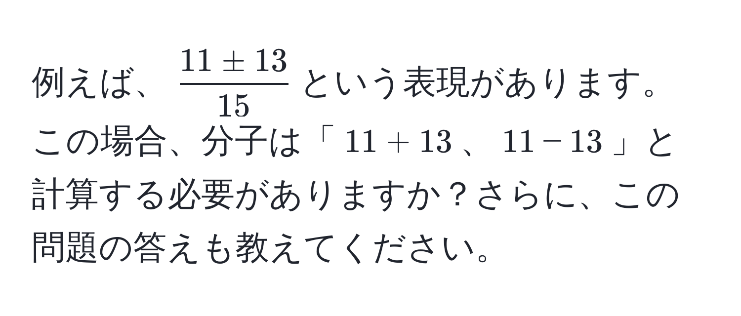 例えば、$  11 ± 13/15  $という表現があります。この場合、分子は「$11 + 13$、$11 - 13$」と計算する必要がありますか？さらに、この問題の答えも教えてください。