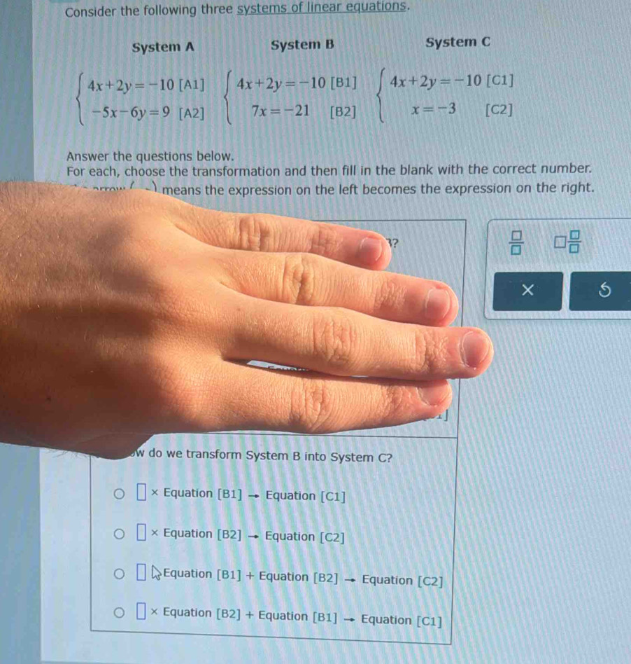 Consider the following three systems of linear equations.
System A System B System C
beginarrayl 4x+2y=-10[A1] -5x-6y=9[A2]endarray. beginarrayl 4x+2y=-10[B1] 7x=-21[B2]endarray. beginarrayl 4x+2y=-10[C1] x=-3[C2]endarray.
Answer the questions below.
For each, choose the transformation and then fill in the blank with the correct number.
means the expression on the left becomes the expression on the right.
3?
 □ /□   □  □ /□  
×
w do we transform System B into System C?
× Equation [B1] → Equation [C1]
□ * Equation [B2] → Equation [C2]
□ a Equation [B1] + Equation [B2] → Equation [C2]
□ * Equation [B2] + Equation [B1] → Equation [C1]