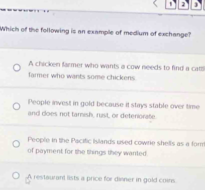 1 2 3
Which of the following is an example of medium of exchange?
A chicken farmer who wants a cow needs to find a cattl
farmer who wants some chickens
People invest in gold because it stays stable over time
and does not tarnish, rust, or deteriorate.
People in the Pacific Islands used cowrie shells as a form
of payment for the things they wanted
A restaurant lists a price for dinner in gold coins