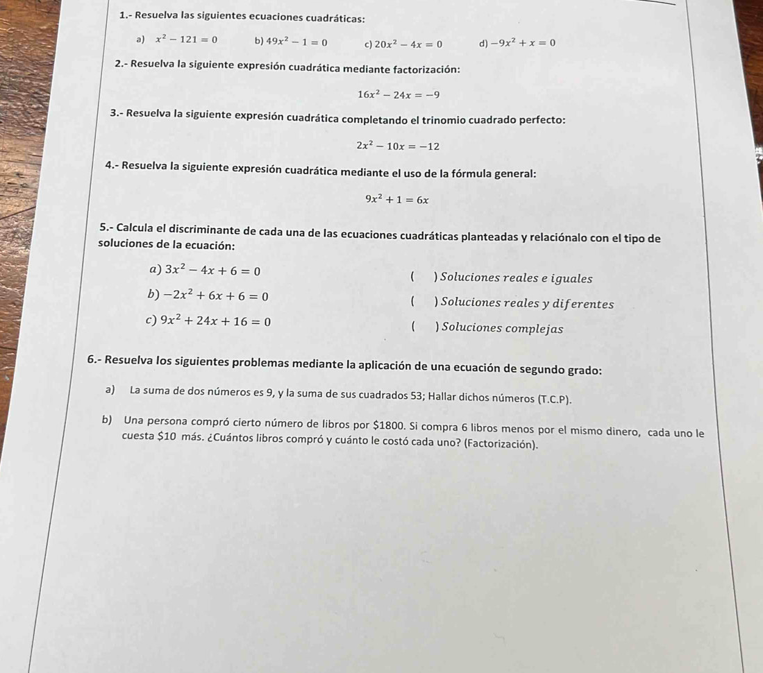 1.- Resuelva las siguientes ecuaciones cuadráticas: 
a) x^2-121=0 b) 49x^2-1=0 c) 20x^2-4x=0 d) -9x^2+x=0
2.- Resuelva la siguiente expresión cuadrática mediante factorización:
16x^2-24x=-9
3.- Resuelva la siguiente expresión cuadrática completando el trinomio cuadrado perfecto:
2x^2-10x=-12
4.- Resuelva la siguiente expresión cuadrática mediante el uso de la fórmula general:
9x^2+1=6x
5.- Calcula el discriminante de cada una de las ecuaciones cuadráticas planteadas y relaciónalo con el tipo de 
soluciones de la ecuación: 
a) 3x^2-4x+6=0 ( ) Soluciones reales e iguales 
b) -2x^2+6x+6=0 ) Soluciones reales y diferentes 
 
c) 9x^2+24x+16=0 ) Soluciones complejas 
( 
6.- Resuelva los siguientes problemas mediante la aplicación de una ecuación de segundo grado: 
a) La suma de dos números es 9, y la suma de sus cuadrados 53; Hallar dichos números (T.C.P). 
b) Una persona compró cierto número de libros por $1800. Si compra 6 libros menos por el mismo dinero, cada uno le 
cuesta $10 más. ¿Cuántos libros compró y cuánto le costó cada uno? (Factorización).