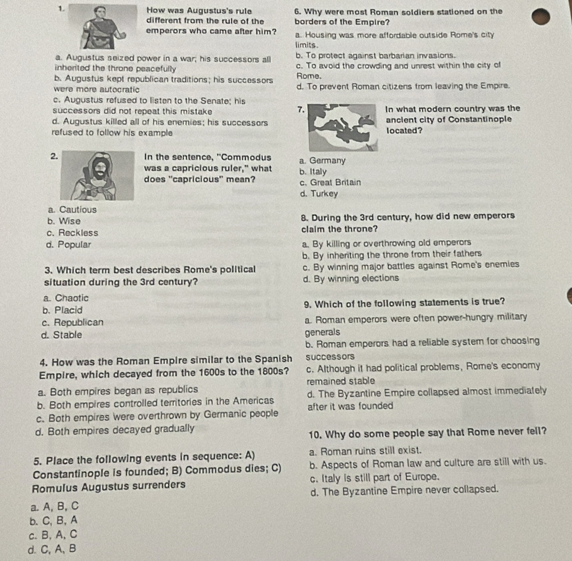 How was Augustus's rule 6. Why were most Roman soldiers stationed on the
different from the rule of the borders of the Empire?
emperors who came after him? a. Housing was more affordable outside Rome's city
limits .
a. Augustus seized power in a war; his successors all b. To protect against barbarian invasions.
inherted the throne peacefully c. To avoid the crowding and unrest within the city of
b.Augustus kept republican traditions; his successors Rome.
were more autocratic d. To prevent Roman citizens from leaving the Empire.
c. Augustus refused to listen to the Senate; his
7
successors did not repeat this mistake In what modern country was the
d. Augustus killed all of his enemies; his successorsancient city of Constantinople
refused to follow his example located?
2 In the sentence, ''Commodus a. Germany
was a capricious ruler," what b. Italy
does 'capricious' mean? c.Great Britain
d. Turkey
a Cautious
b. Wise 8. During the 3rd century, how did new emperors
c. Reckless claim the throne?
d. Popular a. By killing or overthrowing old emperors
b. By inheriting the throne from their fathers
3. Which term best describes Rome's political c. By winning major battles against Rome's enemies
situation during the 3rd century? d. By winning elections
a. Chaotic
b. Placid 9. Which of the following statements is true?
c. Republican a. Roman emperors were often power-hungry military
d. Stable generals
b. Roman emperors had a reliable system for choosing
4. How was the Roman Empire similar to the Spanish successors
Empire, which decayed from the 1600s to the 1800s? c. Although it had political problems, Rome's economy
remained stable
a. Both empires began as republics
b. Both empires controlled territories in the Americas d. The Byzantine Empire collapsed almost immediately
c. Both empires were overthrown by Germanic people after it was founded
d. Both empires decayed gradually
10. Why do some people say that Rome never fell?
5. Place the following events in sequence: A) a. Roman ruins still exist.
Constantinople is founded; B) Commodus dies; C) b. Aspects of Roman law and culture are still with us.
Romulus Augustus surrenders c. Italy is still part of Europe.
d. The Byzantine Empire never collapsed.
a. A, B, C
b. C, B, A
c. B, A, C
d. C, A、 B