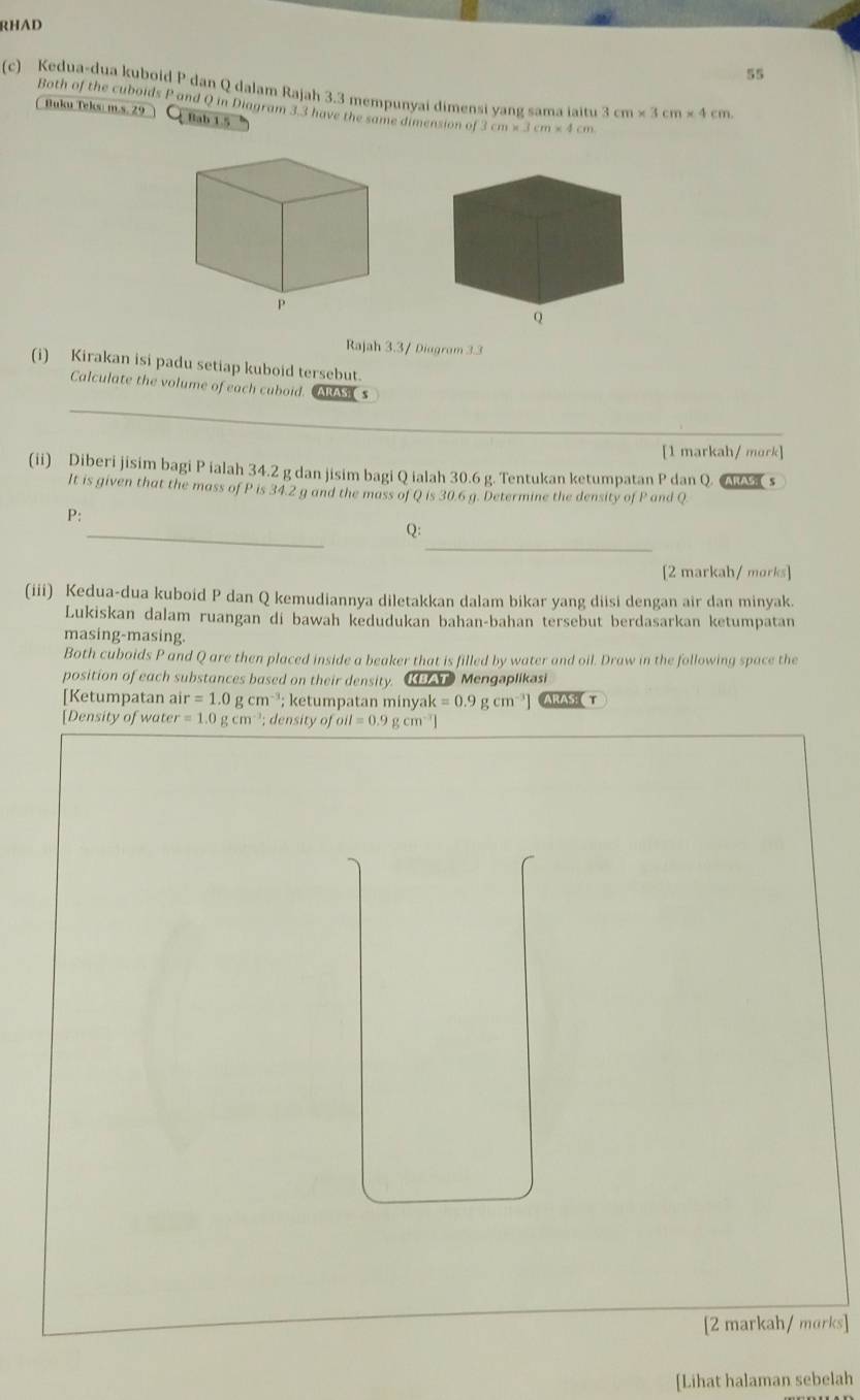 RHAD 
55 
(c) Kedua-dua kuboid P dan Q dalam Rajah 3.3 mempunyai dimensi yang sama iaitu 3 cm* 3cm* 4cm. 
Both of the cuboids P and Q in Diagram 3.3 have the same dimension of 3cm* 3cm* 4cm
Buku Teks: m.s. 29 Bab 1.5 
Rajah 3.3/ Diagram 3.3 
(i) Kirakan isi padu setiap kuboid tersebut. 
_ 
Calculate the volume of each cuboid. ARAS s 
[1 markah/ mork] 
(ii) Diberi jisim bagi P ialah 34.2 g dan jisim bagi Q ialah 30.6 g. Tentukan ketumpatan P dan Q. s 
It is given that the mass of P is 34.2 g and the mass of Q is 30.6 g. Determine the density of P and Q
_ 
P: 
_ 
Q: 
[2 markah/ morks] 
(iii) Kedua-dua kuboid P dan Q kemudiannya diletakkan dalam bikar yang diisi dengan air dan minyak. 
Lukiskan dalam ruangan di bawah kedudukan bahan-bahan tersebut berdasarkan ketumpatan 
masing-masing. 
Both cuboids P and Q are then placed inside a beaker that is filled by water and oil. Draw in the following space the 
position of each substances based on their density. KAT Mengaplikasi 
[Ketumpatan ai ir=1.0gcm^(-3); ketumpatan minyak k=0.9gcm^(-3)] ARAS ( T 
[Density of water =1.0gcm^(-3); density of oil=0.9gcm^(-3)]
[2 markah/ morks] 
[Lihat halaman sebelah