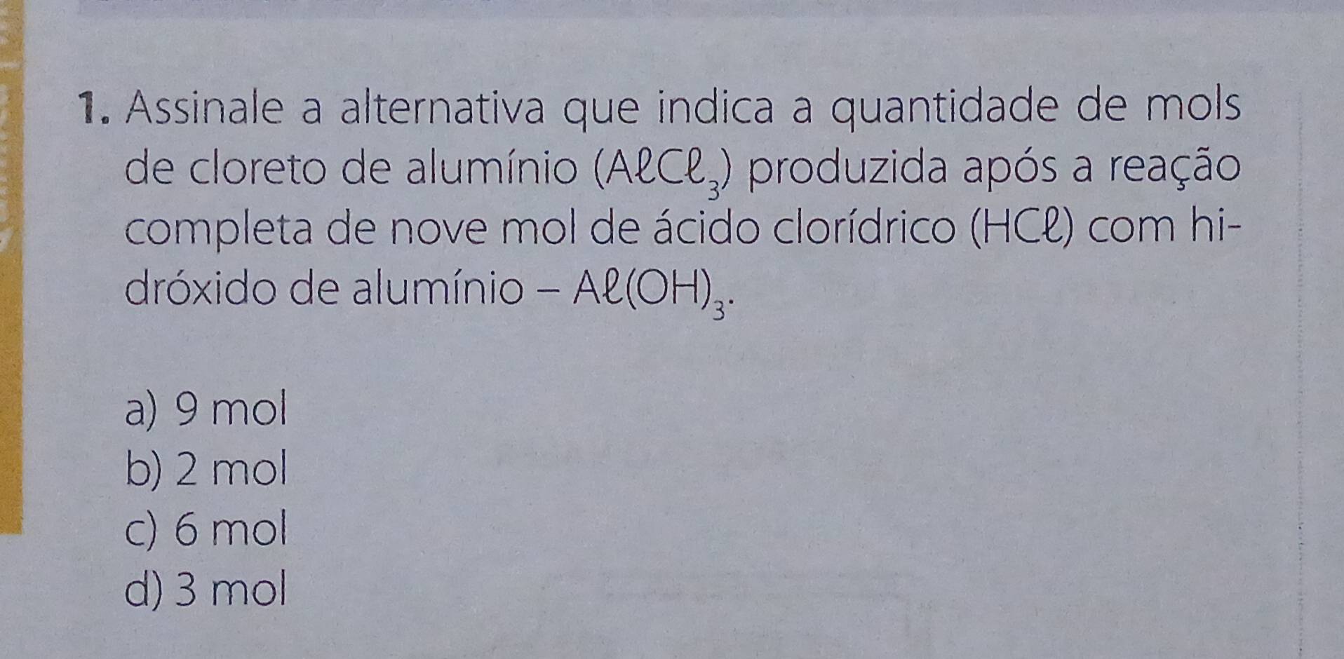 Assinale a alternativa que indica a quantidade de mols
de cloreto de alumínio (Aell Cell _3) produzida após a reação
completa de nove mol de ácido clorídrico (HCell ) com hi-
dróxido de alumínio -Al(OH)_3.
a) 9 mol
b) 2 mol
c) 6 mol
d) 3 mol