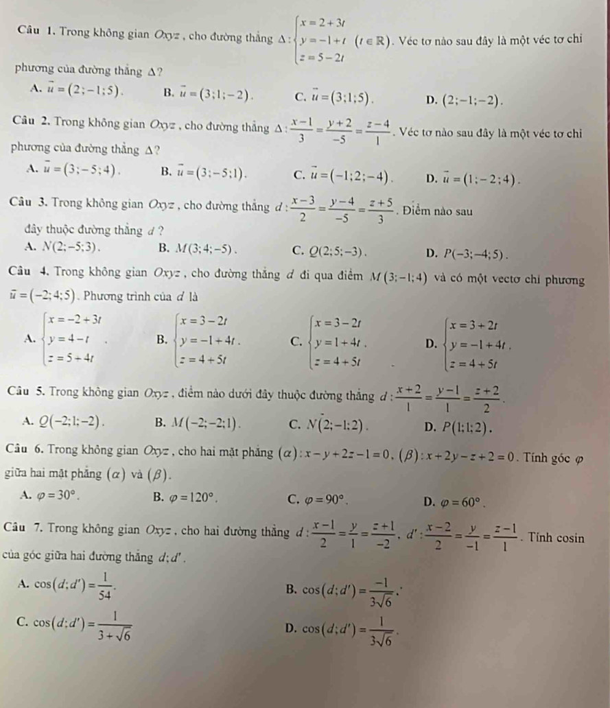 Trong không gian Oxyz , cho đường thắng Delta :beginarrayl x=2+3t y=-1+t z=5-2tendarray. (t∈ R). Véc tơ nào sau đây là một véc tơ chi
phương của đường thắng △?
A. vector u=(2;-1;5). B. vector u=(3;1;-2). C. vector u=(3;1;5). D. (2;-1;-2).
Câu 2. Trong không gian Oxyz , cho đường thẳng △ :  (x-1)/3 = (y+2)/-5 = (z-4)/1 .  Véc tơ nào sau đây là một véc tơ chi
phương của đường thẳng △?
A. overline u=(3;-5;4). B. vector u=(3;-5;1). C. vector u=(-1;2;-4). D. vector u=(1;-2;4).
Câu 3. Trong không gian Oxyz , cho đường thẳng đ:  (x-3)/2 = (y-4)/-5 = (z+5)/3 . Điểm nào sau
đây thuộc đường thẳng d ?
A. N(2;-5;3). B. M(3;4;-5). C. Q(2;5;-3). D. P(-3;-4;5).
Câu 4. Trong không gian  Oxyz , cho đường thắng đ đi qua điểm M(3;-1;4) và có một vectơ chỉ phương
vector u=(-2;4;5). Phương trình của đ là
A. beginarrayl x=-2+3t y=4-t z=5+4tendarray. . B. beginarrayl x=3-2t y=-1+4t. z=4+5tendarray. C. beginarrayl x=3-2t y=1+4t. z=4+5tendarray. D. beginarrayl x=3+2t y=-1+4t. z=4+5tendarray.
Câu 5. Trong không gian Oxyz , điểm nào dưới đây thuộc đường thắng đ :  (x+2)/1 = (y-1)/1 = (z+2)/2 .
A. Q(-2;1;-2). B. M(-2;-2;1). C. N(2;-1:2). D. P(1;1;2).
Câu 6. Trong không gian Oxyz , cho hai mặt phắng (α): x-y+2z-1=0.(beta ):x+2y-z+2=0. Tính góc φ
giữa hai mật phẳng (α) và (R).
A. varphi =30°. B. varphi =120°. C. varphi =90°. D. varphi =60°.
Câu 7. Trong không gian Oxyz , cho hai đường thẳng đ :  (x-1)/2 = y/1 = (z+1)/-2 ,d': (x-2)/2 = y/-1 = (z-1)/1 . Tính cosin
của góc giữa hai đường thắng d; d .
A. cos (d;d')= 1/54 .
B. cos (d;d')= (-1)/3sqrt(6) ∴
C. cos (d;d')= 1/3+sqrt(6) 
D. cos (d;d')= 1/3sqrt(6) .