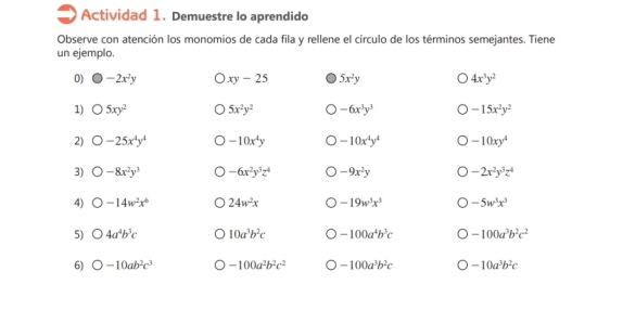 Actividad 1. Demuestre lo aprendido 
Observe con atención los monomios de cada fila y rellene el círculo de los términos semejantes. Tiene 
un ejemplo. 
0) -2x^2y xy-25 5x^2y 4x^3y^2
1) bigcirc 5xy^2 5x^2y^2 -6x^3y^3 -15x^2y^2
2) O-25x^4y^4 -10x^4y -10x^4y^4 -10xy^4
3) bigcirc -8x^2y^3 -6x^2y^3z^4 -9x^2y -2x^2y^3z^4
4) O-14w^2x^6 24w^2x -19w^3x^3 -5w^3x^3
5) bigcirc 4a^4b^3c 10a^3b^2c -100a^4b^3c -100a^3b^2c^2
6) O-10ab^2c^3 -100a^2b^2c^2 -100a^3b^2c -10a^3b^2c