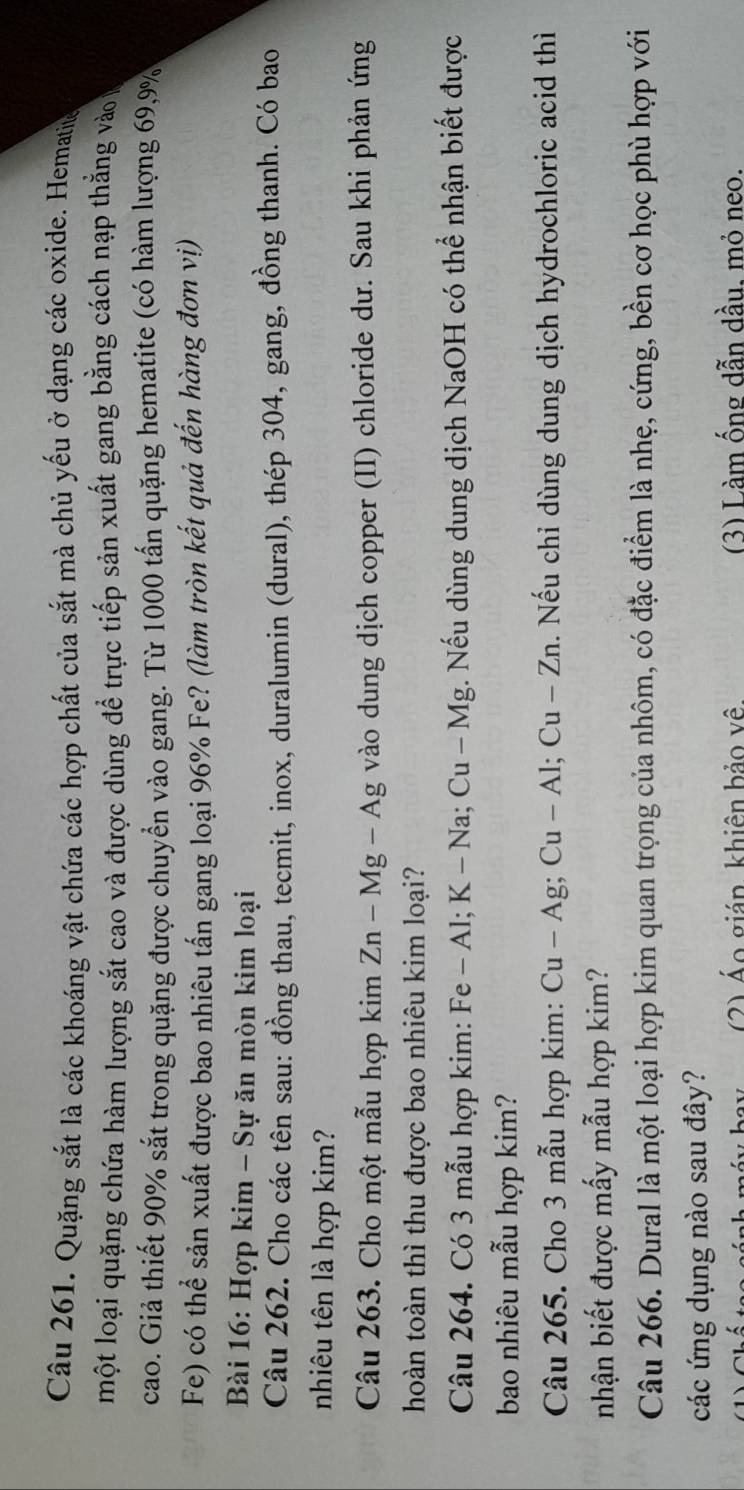 Quặng sắt là các khoáng vật chứa các hợp chất của sắt mà chủ yếu ở dạng các oxide. Hematie 
một loại quặng chứa hàm lượng sắt cao và được dùng để trực tiếp sản xuất gang bằng cách nạp thắng vào 
cao. Giả thiết 90% sắt trong quặng được chuyển vào gang. Từ 1000 tấn quặng hematite (có hàm lượng 69, 9%
Fe) có thể sản xuất được bao nhiêu tấn gang loại 96% Fe? (làm tròn kết quả đến hàng đơn vị) 
Bài 16: Hợp kim - Sự ăn mòn kim loại 
Câu 262. Cho các tên sau: đồng thau, tecmit, inox, duralumin (dural), thép 304, gang, đồng thanh. Có bao 
nhiêu tên là hợp kim? 
Câu 263. Cho một mẫu hợp kim Zn-Mg-Ag vào dung dịch copper (II) chloride dư. Sau khi phản ứng 
hoàn toàn thì thu được bao nhiêu kim loại? 
Câu 264. Có 3 mẫu hợp kim: Fe - Al; K -Na; Cu-Mg g. Nếu dùng dung dịch NaOH có thể nhận biết được 
bao nhiêu mẫu hợp kim? 
Câu 265. Cho 3 mẫu hợp kim: C Cu-Ag; Cu-Al; Cu-Zn. Nếu chỉ dùng dung dịch hydrochloric acid thì 
nhận biết được mấy mẫu hợp kim? 
Câu 266. Dural là một loại hợp kim quan trọng của nhôm, có đặc điểm là nhẹ, cứng, bền cơ học phù hợp với 
các ứng dụng nào sau đây? 
(2) Áo gián khiên bảo vê. (3) Làm ống dẫn dầu. mỏ neo.