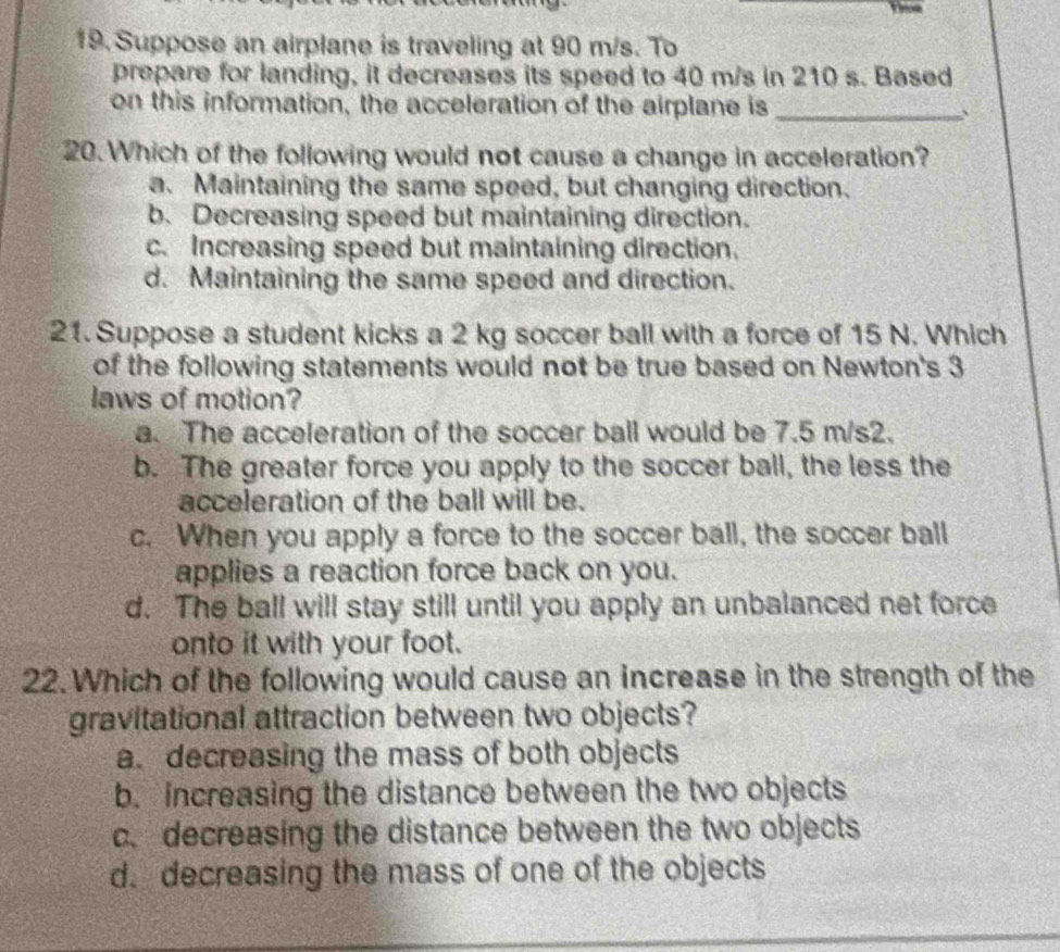 Suppose an airplane is traveling at 90 m/s. To
prepare for landing, it decreases its speed to 40 m/s in 210 s. Based
on this information, the acceleration of the airplane is _、
20. Which of the following would not cause a change in acceleration?
a. Maintaining the same speed, but changing direction.
b. Decreasing speed but maintaining direction.
c. Increasing speed but maintaining direction.
d. Maintaining the same speed and direction.
21. Suppose a student kicks a 2 kg soccer ball with a force of 15 N. Which
of the following statements would not be true based on Newton's 3
laws of motion?
a. The acceleration of the soccer ball would be 7.5 m/s2.
b. The greater force you apply to the soccer ball, the less the
acceleration of the ball will be.
c. When you apply a force to the soccer ball, the soccer ball
applies a reaction force back on you.
d. The ball will stay still until you apply an unbalanced net force
onto it with your foot.
22. Which of the following would cause an increase in the strength of the
gravitational attraction between two objects?
a. decreasing the mass of both objects
b. increasing the distance between the two objects
c. decreasing the distance between the two objects
d. decreasing the mass of one of the objects