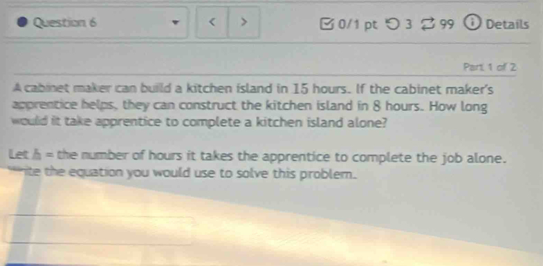 15 hours. If the cabinet maker's 
apprentice helps, they can construct the kitchen island in 8 hours. How long 
would it take apprentice to complete a kitchen island alone? 
Let h= the number of hours it takes the apprentice to complete the job alone. 
ite the equation you would use to solve this problem.