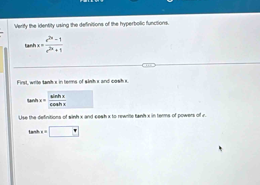 Verify the identity using the definitions of the hyperbolic functions.
tan hx= (e^(2x)-1)/e^(2x)+1 
First, write tanh x in terms of sin hx and cosh x.
tan hx= sin hx/cos hx 
Use the definitions of sin h n x and cosh x to rewrite tanh x in terms of powers of .
tan hx=□