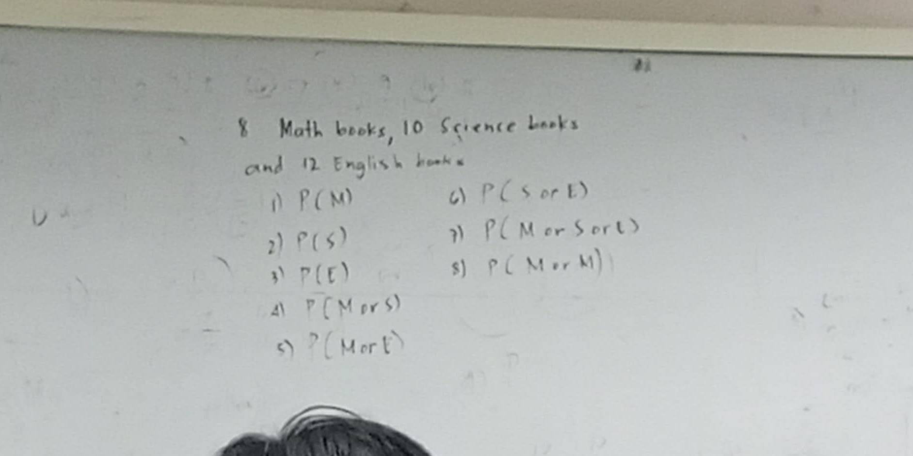 8 Math books, 10 Science books 
and 12 English books 
D P(M)
() P(sorE)
21 P(s)
P(MorSorl)
31 P(E)
81 P(MorM)
A P(Mors)
() ?(Mort)