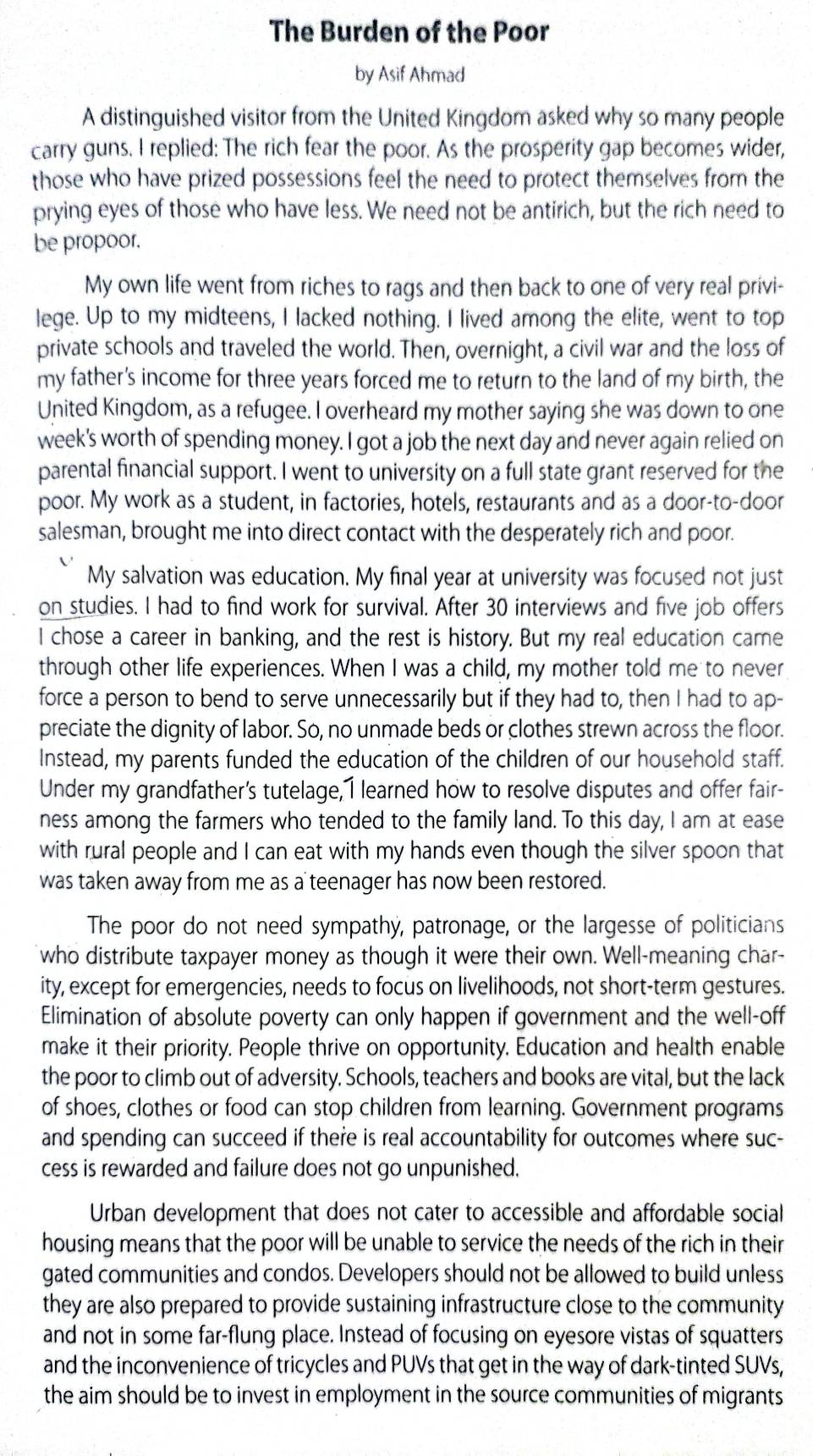 The Burden of the Poor
by Asif Ahmad
A distinguished visitor from the United Kingdom asked why so many people
carry guns. I replied: The rich fear the poor. As the prosperity gap becomes wider,
those who have prized possessions feel the need to protect themselves from the
prying eyes of those who have less. We need not be antirich, but the rich need to
be propoor.
My own life went from riches to rags and then back to one of very real privi-
lege. Up to my midteens, I lacked nothing. I lived among the elite, went to top
private schools and traveled the world. Then, overnight, a civil war and the loss of
my father's income for three years forced me to return to the land of my birth, the
United Kingdom, as a refugee. I overheard my mother saying she was down to one
week's worth of spending money. I got a job the next day and never again relied on
parental financial support. I went to university on a full state grant reserved for the
poor. My work as a student, in factories, hotels, restaurants and as a door-to-door
salesman, brought me into direct contact with the desperately rich and poor.
My salvation was education. My final year at university was focused not just
on studies. I had to find work for survival. After 30 interviews and five job offers
I chose a career in banking, and the rest is history. But my real education came
through other life experiences. When I was a child, my mother told me to never
force a person to bend to serve unnecessarily but if they had to, then I had to ap-
preciate the dignity of labor. So, no unmade beds or clothes strewn across the floor.
Instead, my parents funded the education of the children of our household staff.
Under my grandfather's tutelage, I learned how to resolve disputes and offer fair-
ness among the farmers who tended to the family land. To this day, I am at ease
with rural people and I can eat with my hands even though the silver spoon that
was taken away from me as a teenager has now been restored.
The poor do not need sympathy, patronage, or the largesse of politicians
who distribute taxpayer money as though it were their own. Well-meaning char-
ity, except for emergencies, needs to focus on livelihoods, not short-term gestures.
Elimination of absolute poverty can only happen if government and the well-off
make it their priority. People thrive on opportunity. Education and health enable
the poor to climb out of adversity. Schools, teachers and books are vital, but the lack
of shoes, clothes or food can stop children from learning. Government programs
and spending can succeed if there is real accountability for outcomes where suc-
cess is rewarded and failure does not go unpunished.
Urban development that does not cater to accessible and affordable social
housing means that the poor will be unable to service the needs of the rich in their
gated communities and condos. Developers should not be allowed to build unless
they are also prepared to provide sustaining infrastructure close to the community
and not in some far-flung place. Instead of focusing on eyesore vistas of squatters
and the inconvenience of tricycles and PUVs that get in the way of dark-tinted SUVs,
the aim should be to invest in employment in the source communities of migrants