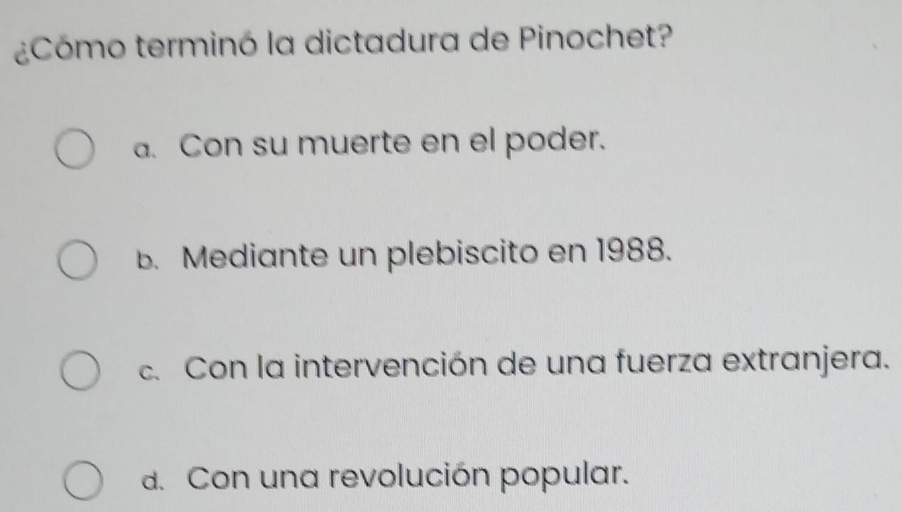 ¿Cómo terminó la dictadura de Pinochet?
a. Con su muerte en el poder.
b. Mediante un plebiscito en 1988.
c. Con la intervención de una fuerza extranjera.
d. Con una revolución popular.