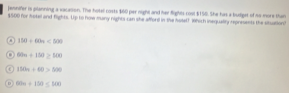 Jennifer is planning a vacation. The hotel costs $60 per night and her flights cost $150. She has a budget of no more than
$500 for hotel and flights. Up to how many nights can she afford in the hotel? Which inequality represents the situation?
a 150+60n<500</tex>
60n+150≥ 500
a 150n+60>500
D 60n+150≤ 500