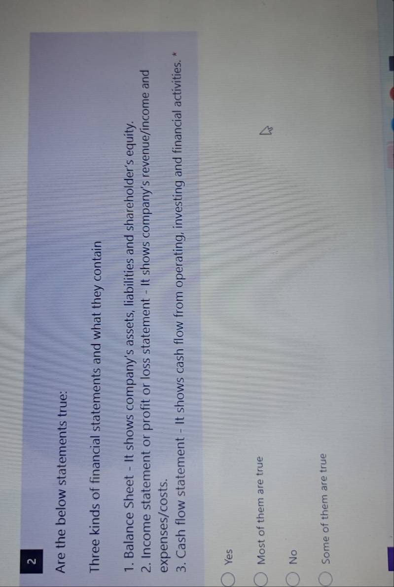 Are the below statements true:
Three kinds of financial statements and what they contain
1. Balance Sheet - It shows company’s assets, liabilities and shareholder’s equity.
2. Income statement or profit or loss statement - It shows company's revenue/income and
expenses/costs.
3. Cash flow statement - It shows cash flow from operating, investing and financial activities. *
Yes
Most of them are true
No
Some of them are true