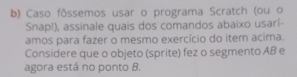 Caso fôssemos usar o programa Scratch (ou o 
Snap!), assinale quais dos comandos abaixo usarí- 
amos para fazer o mesmo exercício do item acima. 
Considere que o objeto (sprite) fez o segmento AB e 
agora está no ponto B.