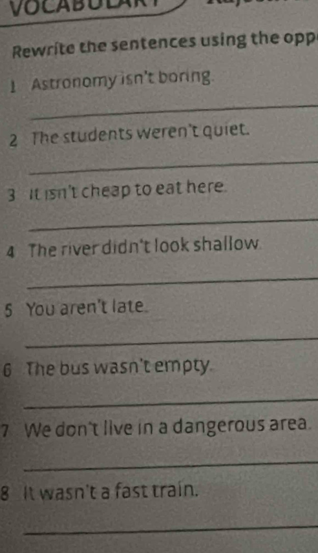 Rewrite the sentences using the opp 
1 Astronomy isn't boring. 
_ 
2 The students weren't quiet. 
_ 
3 It isn't cheap to eat here. 
_ 
4 The river didn't look shallow 
_ 
5 You aren't late. 
_ 
6 The bus wasn't empty. 
_ 
7 We don't live in a dangerous area. 
_ 
8 It wasn't a fast train. 
_