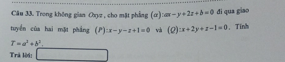 Trong không gian Oxyz , cho mặt phẳng (α): ax-y+2z+b=0 đi qua giao 
tuyến của hai mặt phẳng (P): ):x-y-z+1=0 và (2) :x+2y+z-1=0. Tính
T=a^2+b^2. 
Trã lời: □