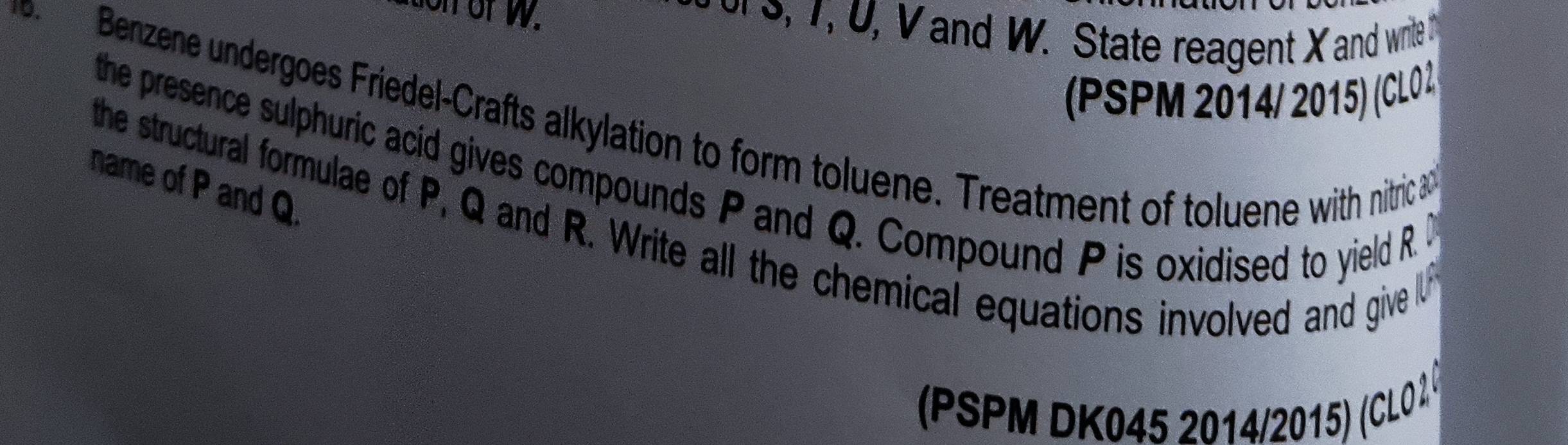 tion of w. o s, 7, U, V and W. State reagent X and write i 
(PSPM 2014/ 2015) (CL02) 
Benzene undergoes Friedel-Crafts alkylation to form toluene. Treatment of toluene with nitric 3
the presence sulphuric acid gives compounds P and Q. Compound P is oxidised to yield R. 
name of P and Q. 
the structural formulae of P, Q and R. Write all the chemical equations involved and give 
(PSPM DK045 2014/2015) (CL01.0