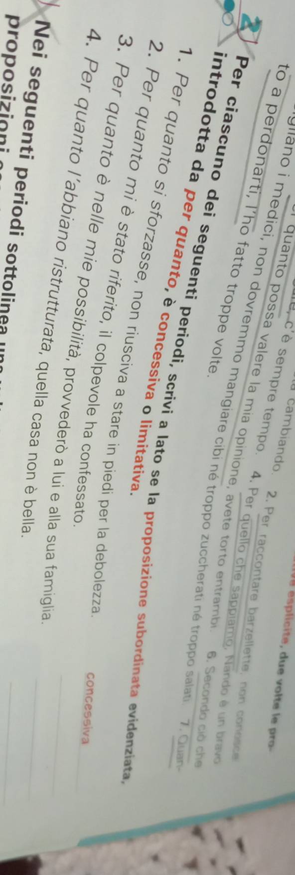 esplicite, due volte le pro 
cambiando. 2. Per raccontare barzellette, non condsce 
* e, c' è sempre tempo. 4. Per quello che sappiamo, Nando é un bravo 
to a perdonarti, l’ho fatto troppe volte 
* quanto possa valere la mía opinione, avete torto entrambi 6. Secondo ciò che 
gano i medici, non dovremmo mangiare cibi né troppo zuccherati né troppo salati. 7. Quan 
Per ciascuno dei seguenti periodi, scrivi a lato se la proposizione subordinata evidenziata 
introdotta da per quanto, è concessiva o limitativa 
1. Per quanto si sforzasse, non ríusciva a stare in piedí per la debolezza 
2. Per quanto mi è stato riferito, il colpevole ha confessato 
_ 
concessiva 
3. Per quanto è nelle mie possibilità, provvederò a lui e alla sua famiglia_ 
4. Per quanto l’abbiano ristrutturata, quella casa non è bella 
_ 
Nei seguenti periodi sottolinea II 
proposizioni 
_