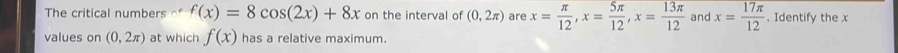 The critical numbers of f(x)=8cos (2x)+8x on the interval of (0,2π ) are x= π /12 , x= 5π /12 , x= 13π /12  and x= 17π /12 . Identify the x
values on (0,2π ) at which f(x) has a relative maximum.