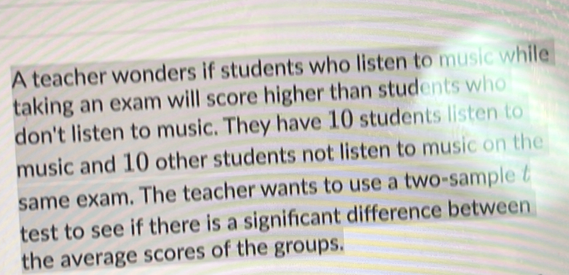 A teacher wonders if students who listen to music while 
taking an exam will score higher than students who 
don't listen to music. They have 10 students listen to 
music and 10 other students not listen to music on the 
same exam. The teacher wants to use a two-sample 
test to see if there is a signifcant difference between 
the average scores of the groups.