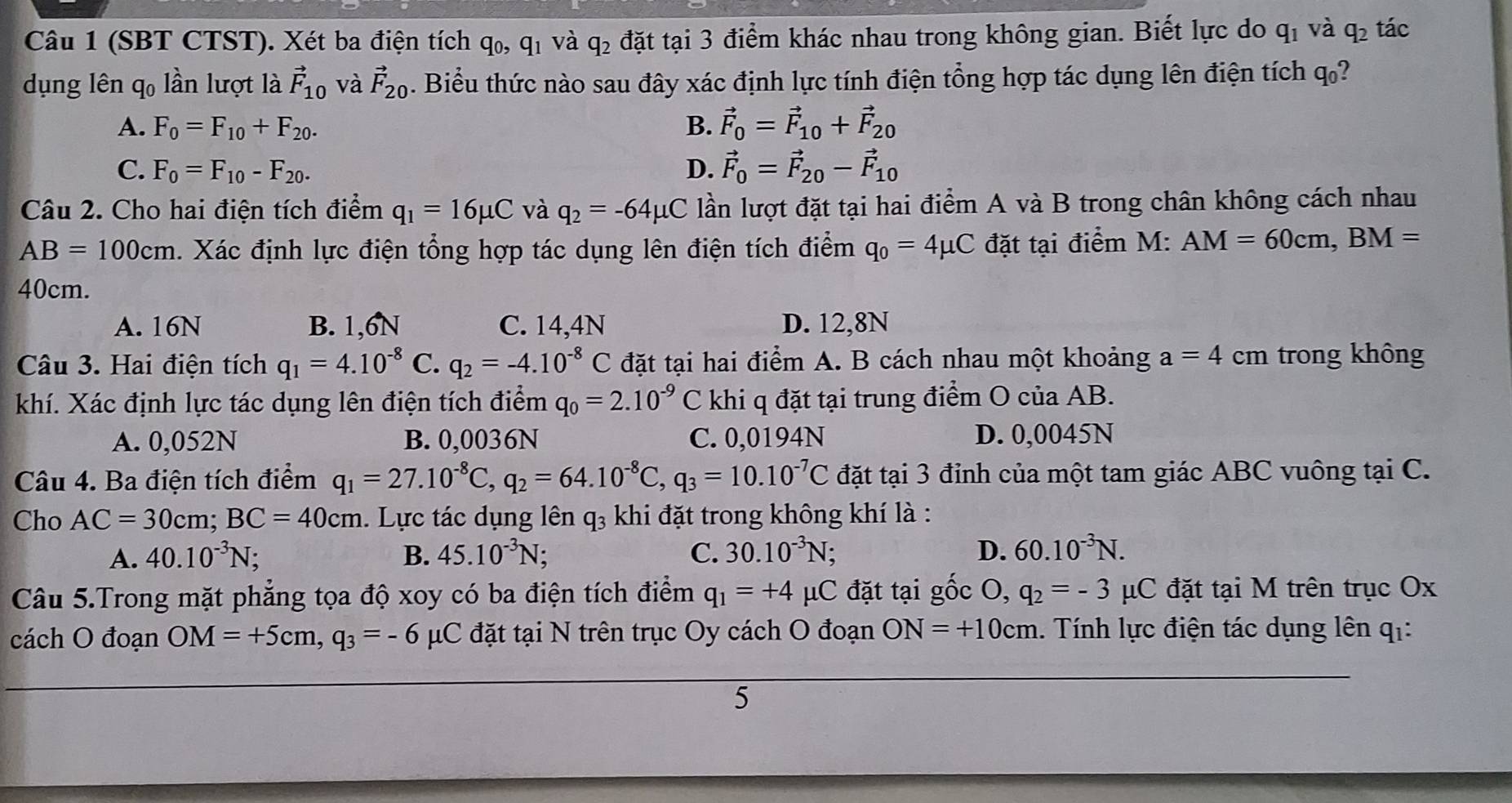 (SBT CTST). Xét ba điện tích q_0,q_1 và q_2 đặt tại 3 điểm khác nhau trong không gian. Biết lực do q_1 và q_2 tác
dụng lên qo lần lượt là vector F_10 và vector F_20. Biểu thức nào sau đây xác định lực tính điện tổng hợp tác dụng lên điện tích q_0
A. F_0=F_10+F_20. B. vector F_0=vector F_10+vector F_20
C. F_0=F_10-F_20. D. vector F_0=vector F_20-vector F_10
Câu 2. Cho hai điện tích điểm q_1=16mu C và q_2=-64mu C lần lượt đặt tại hai điểm A và B trong chân không cách nhau
AB=100cm. Xác định lực điện tổng hợp tác dụng lên điện tích điểm q_0=4mu C đặt tại điểm M: AM=60cm,BM=
40cm.
A. 16N B. 1,6N C. 14,4N D. 12,8N
Câu 3. Hai điện tích q_1=4.10^(-8) C. q_2=-4.10^(-8)C đặt tại hai điểm A. B cách nhau một khoảng a=4cm trong không
khí. Xác định lực tác dụng lên điện tích điểm q_0=2.10^(-9)C C khi q đặt tại trung điểm O của AB.
A. 0,052N B. 0,0036N C. 0,0194N D. 0,0045N
Câu 4. Ba điện tích điểm q_1=27.10^(-8)C,q_2=64.10^(-8)C,q_3=10.10^(-7)C đặt tại 3 đỉnh của một tam giác ABC vuông tại C.
Cho AC=30cm;BC=40cm. Lực tác dụng lên q₃ khi đặt trong không khí là :
A. 40.10^(-3)N B. 45.10^(-3)N; C. 30.10^(-3)N : D. 60.10^(-3)N.
Câu 5.Trong mặt phẳng tọa độ xoy có ba điện tích điểm q_1=+4 μC đặt tại gốc O, q_2=-3 μC đặt tại M trên trục Ox
cách O đoạn OM=+5cm,q_3=-6 μC đặt tại N trên trục Oy cách O đoạn ON=+10cm. Tính lực điện tác dụng lên qi:
5