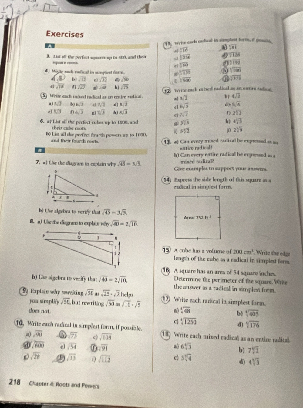 Write each radical in simplest form, if posible
a
4ì sqrt[3](16)
sqrt[3](81)
3. List all the perfect squares up to 400, and their ω sqrt(256)
overline 128
square roots. sqrt[3](60) I sqrt[3](192)
e
4. Write each radical in simplest form. g sqrt[12](135)
sqrt[5](100)
a /8 b) sqrt(12) e) sqrt(32) d) sqrt(50) sqrt[3](500)
1)
① sqrt[3](379)
c) sqrt(18) 0 sqrt(27) g) sqrt(48) b) sqrt(75)
12 Write each mixed radical as an entire radical
5) Write each mixed radical as an entire radical.
a) 3sqrt(2)
b) 4sqrt(2)
@j sqrt(2) b) 6sqrt(2) 。 7sqrt(2) d) 8sqrt(2) dh sqrt[5](6)
6sqrt(5)
e 5sqrt(3) 0 6sqrt(3) g) 7sqrt(3) h) 8sqrt(3) 7sqrt(7) f) 2sqrt[3](2)
e)
6. a) List all the perfect cubes up to 1000, and g) 3sqrt[3](3) h) 4sqrt[3](3)
their cube roots.
b) List all the perfect fourth powers up to 1000, i 5sqrt[3](2)
D 2sqrt[3](9)
and their fourth roots. 13. a) Can every mixed radical be expressed as an
entire radical?
b) Can every entire radical be expressed as a
7. a) Use the diagram to explain why sqrt(45)=3sqrt(5). mixed radical?
Give examples to support your answers.
14) Express the side length of this square as a
radical in simplest form.
b) Use algebra to verify that sqrt(45)=3sqrt(5).
8. a) Use the diagram to explain why sqrt(40)=2sqrt(10).
15 A cube has a volume of 200cm^3. Write the edge
length of the cube as a radical in simplest form
16 A square has an area of 54 square inches.
b) Use algebra to verify that sqrt(40)=2sqrt(10).
Determine the perimeter of the square. Write
the answer as a radical in simplest form.
9 Explain why rewriting sqrt(50) as sqrt(25)· sqrt(2) helps 1 Write each radical in simplest form.
you simplify sqrt(50), but rewriting sqrt(50)assqrt(10)· sqrt(5)
does not. a) sqrt[4](48)
b) sqrt[4](405)
c) sqrt[4](1250)
10. Write each radical in simplest form, if possible.
d) sqrt[4](176)
a) sqrt(90) ⑥ sqrt(73) c) sqrt(108)
18) Write each mixed radical as an entire radical.
@ sqrt(600) e sqrt(54) D sqrt(91) a) 6sqrt[4](3)
b) 7sqrt[4](2)
g) sqrt(28) (5) sqrt(33) 1 sqrt(112) c) 3sqrt[3](4)
d) 4sqrt[3](3)
218 Chapter 4: Roots and Powers