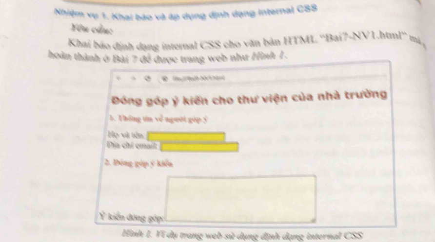 Nhiệm vụ 1. Khai báo và áp dụng định dạng internal CSS 
Yêu cầu: 
Khai báo định dạng internal CSS cho văn bản HTML ''Bai7-NV1.html'' mã, 
hoàn thành ở Bài 7 đề được trang web như Hình 1. 
N hant 
Đóng góp ý kiến cho thư viện của nhà trường 
1. Thống tin về người góp ý 
Họ và tên: 
Dịa chi cmait 
2. Đồng góp ý kiến 
Ý kiến đóng gớp 
Hình I. Ví dụ trang web sử dụng định dạng internal CSS