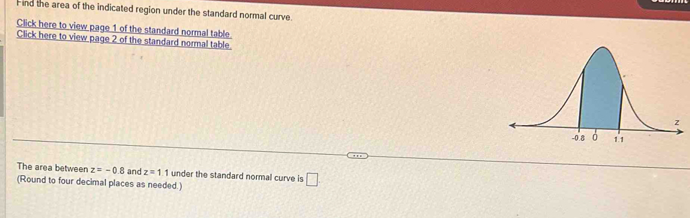 Find the area of the indicated region under the standard normal curve. 
Click here to view page 1 of the standard normal table. 
Click here to view page 2 of the standard normal table 
The area between z=-0.8 and z=1.1 under the standard normal curve is □. 
(Round to four decimal places as needed.)