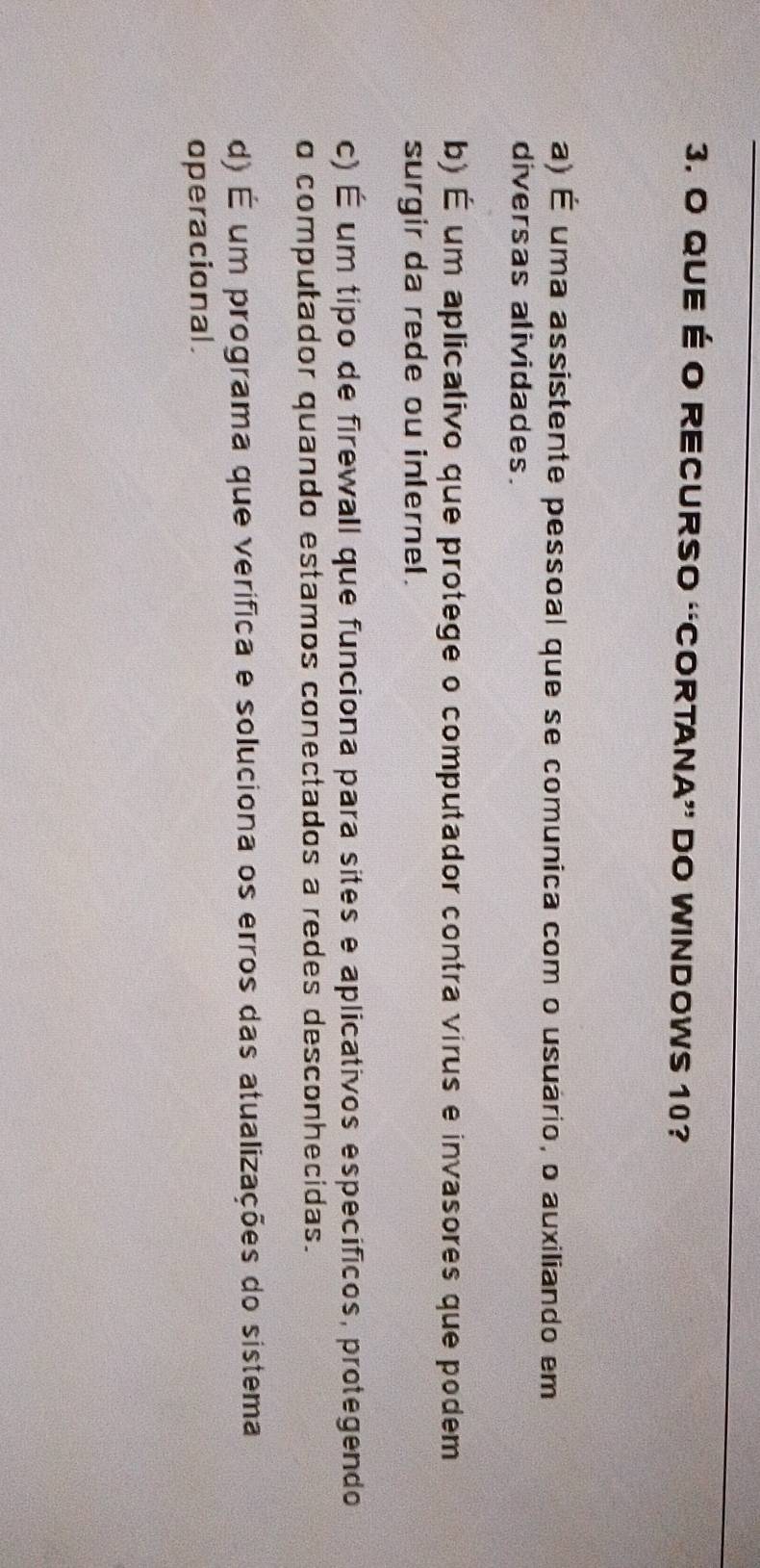 QUE É O RECURSO “CORTANA” DO WINDOWS 10?
a) É uma assistente pessoal que se comunica com o usuário, o auxiliando em
diversas alividades.
b) É um aplicalivo que protege o computador contra virus e invasores que podem
surgir da rede ou inlernel.
c) É um tipo de firewall que funciona para sites e aplicativos especificos, protegendo
o computador quando estamos conectados a redes desconhecidas.
d) É um programa que verífica e soluciona os erros das atualizações do sistema
operacional.