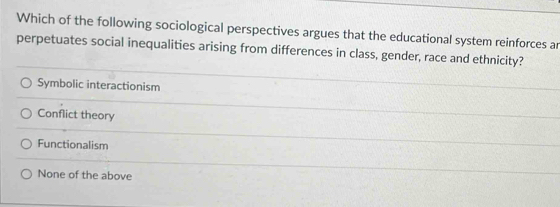 Which of the following sociological perspectives argues that the educational system reinforces ar
perpetuates social inequalities arising from differences in class, gender, race and ethnicity?
Symbolic interactionism
Conflict theory
Functionalism
None of the above