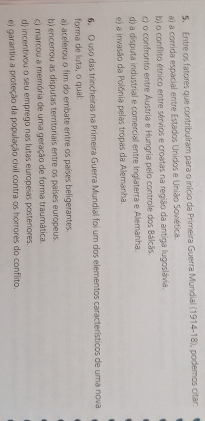 Entre os fatores que contribuíram para o início da Primeira Guerra Mundial (1914-18), podemos citar:
a) a corrida espacial entre Estados Unidos e União Soviética.
b) o conflito étnico entre sérvios e croatas na região da antiga lugoslávia.
c) o confronto entre Áustria e Hungria pelo controle dos Bálcãs.
d) a disputa industrial e comercial entre Inglaterra e Alemanha.
e) a invasão da Polônia pelas tropas da Alemanha.
6, O uso das trincheiras na Primeira Guerra Mundial foi um dos elementos característicos de uma nova
forma de luta, o qual:
a) acelerou o fim do embate entre os países beligerantes.
b) encerrou as disputas territoriais entre os países europeus.
c) marcou a memória de uma geração de forma traumática.
d) incentivou o seu emprego nas lutas europeias posteriores.
e) garantiu a proteção da população civil contra os horrores do conflito.