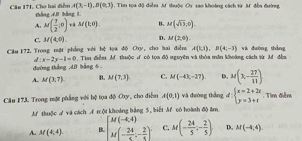 Cho hai điểm A(3;-1), B(0;3). Tim tọa độ điểm M thuộc Ox sao khoảng cách từ M đến đường
thẳng AB bằng 1.
A. M( 7/2 ;0) và M(1;0). B. M(sqrt(13);0).
C. M(4;0).
D. M(2;0). 
Câu 172. Trong mặt phẳng với hệ tọa độ Oxy, cho hai điểm A(1;1), B(4;-3) và đường thẳng
d:x-2y-1=0. Tìm điểm M thuộc đ có tọa độ nguyên và thỏa mãn khoảng cách từ M đến
đường thẳng AB bằng 6 .
A. M(3;7). B. M(7;3). C. M(-43;-27). D. M(3;- 27/11 ). 
Câu 173. Trong mặt phẳng với hệ tọa độ Oxy, cho điểm A(0;1) và đường thẳng d:beginarrayl x=2+2t y=3+tendarray.. Tìm điểm
M thuộc đ và cách A một khoảng bằng 5, biết Mỹ có hoành độ âm.
A. M(4;4). B. beginbmatrix M(-4;4) M(- 24/5 ;- 2/5 )^.endarray. C. M(- 24/5 ;- 2/5 ). D. M(-4;4).