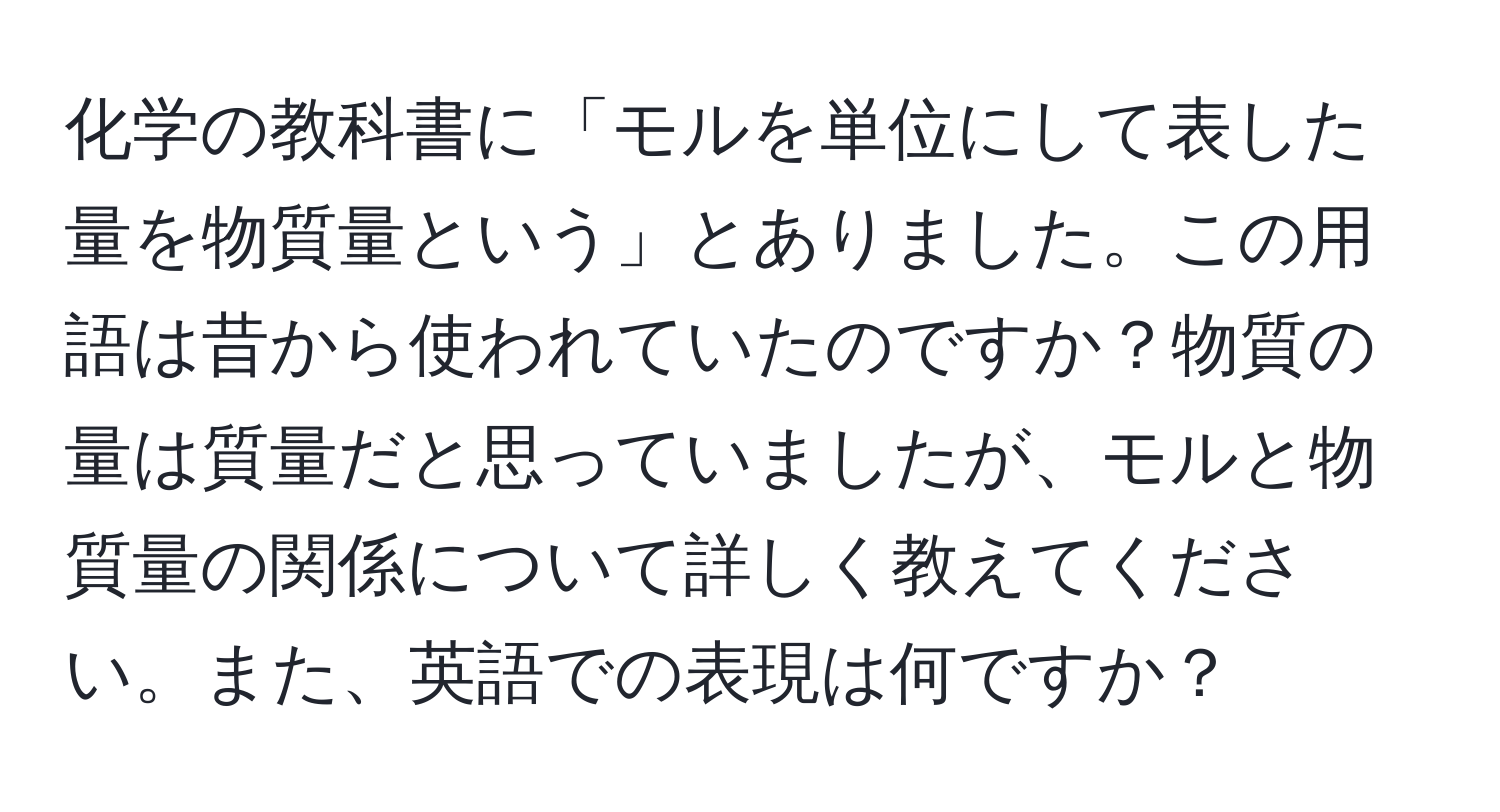 化学の教科書に「モルを単位にして表した量を物質量という」とありました。この用語は昔から使われていたのですか？物質の量は質量だと思っていましたが、モルと物質量の関係について詳しく教えてください。また、英語での表現は何ですか？