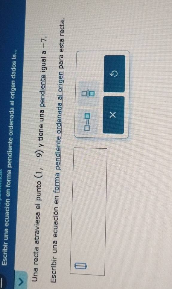 Escribir una ecuación en forma pendiente ordenada al origen dados la... 
Una recta atraviesa el punto (1,-9) y tiene una pendiente igual a -7. 
Escribir una ecuación en forma pendiente ordenada al origen para esta recta.
□ =□  □ /□  
×