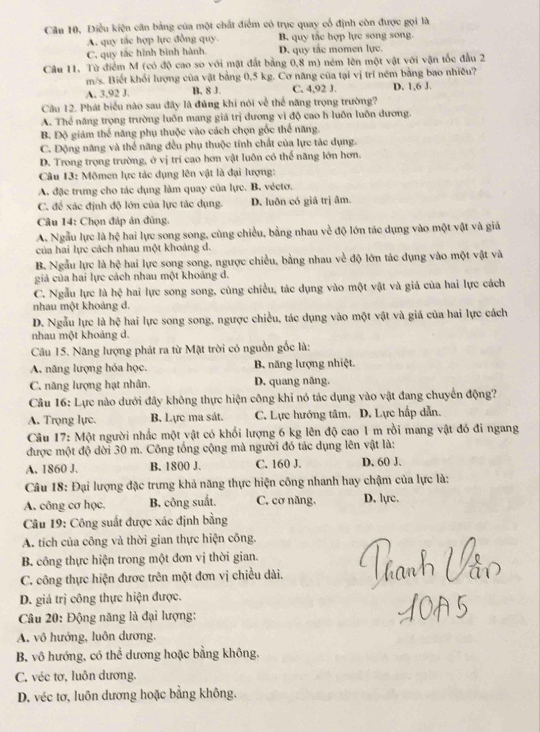 Câu 10, Điều kiện cân bằng của một chất điểm có trục quay cổ định còn được gọi là
A. quy tắc hợp lực đồng quy. B. quy tắc hợp lực song song.
C. quy tắc hình bình hành. D. quy tắc momen lực.
Câu 11. Từ điểm M (có độ cao so với mặt đất bằng 0,8 m) ném lên một vật với vận tốc đầu 2
m/s. Biết khối lượng của vật bằng 0,5 kg. Cơ năng của tại vị trí ném bằng bao nhiều?
A. 3,92 J. B. 8 J. C. 4,92 J. D. 1,6 J.
Câu 12. Phát biểu nào sau đây là đúng khi nói về thể năng trọng trường?
A. Thể năng trọng trường luôn mang giá trị dương vì độ cao h luôn luôn dương.
B Độ giảm h 5 năng phụ thuộc vào cách chọn gốc thể năng.
C. Động năng và thể năng đều phụ thuộc tính chất của lực tác dụng.
D. Trong trọng trường, ở vị trí cao hơn vật luôn có thể năng lớn hơn.
Câu 13: Mômen lực tác dụng lên vật là đại lượng:
A. đặc trưng cho tác dụng làm quay của lực. B. véctơ.
C. để xác định độ lớn của lực tác dụng. D. luôn có giá trị âm.
Câu 14: Chọn đáp án đúng.
A. Ngẫu lực là hệ hai lực song song, cùng chiều, bằng nhau về độ lớn tác dụng vào một vật và giả
của hai lực cách nhau một khoảng d.
B. Ngẫu lực là hhat c hai lực song song, ngược chiều, bằng nhau về độ lớn tác dụng vào một vật và
giá của hai lực cách nhau một khoảng d.
C. Ngẫu lực là hệ hai lực song song, cùng chiều, tác dụng vào một vật và giá của hai lực cách
nhau một khoảng d.
D. Ngẫu lực là hệ hai lực song song, ngược chiều, tác dụng vào một vật và giá của hai lực cách
nhau một khoảng d.
Câu 15. Năng lượng phát ra từ Mặt trời có nguồn gốc là:
A. năng lượng hóa học. B. năng lượng nhiệt.
C. năng lượng hạt nhân. D. quang năng.
Câu 16: Lực nào dưới đây không thực hiện công khi nó tác dụng vào vật đang chuyển động?
A. Trọng lực. B. Lực ma sát. C. Lực hướng tâm. D. Lực hấp dẫn.
Câu 17: Một người nhắc một vật có khối lượng 6 kg lên độ cao 1 m rồi mang vật đó đi ngang
được một độ dời 30 m. Công tổng cộng mà người đó tác dụng lên vật là:
A. 1860 J. B. 1800 J. C. 160 J. D. 60 J.
Câu 18: Đại lượng đặc trưng khả năng thực hiện công nhanh hay chậm của lực là:
A. công cơ học. B. công suất. C. cơ năng. D. lực.
Câu 19: Công suất được xác định bằng
A. tích của công và thời gian thực hiện công.
B. công thực hiện trong một đơn vị thời gian.
C. công thực hiện được trên một đơn vị chiều dài.
D. giả trị công thực hiện được.
Câu 20: Động năng là đại lượng:
A. vô hướng, luôn dương,
B. vô hướng, có thể dương hoặc bằng không.
C. véc tơ, luôn dương.
D. véc tơ, luôn dương hoặc bằng không.