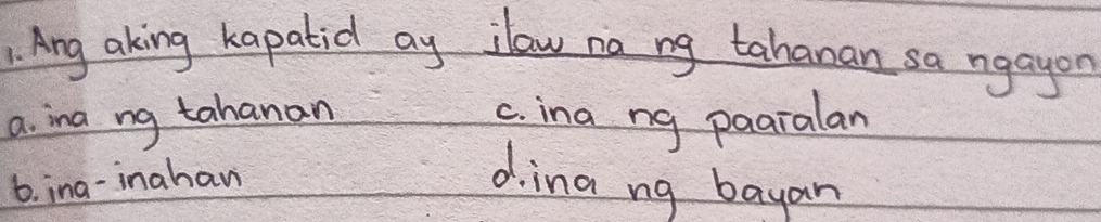 Ang aking kapatid ay ilaw na ng tahanan sa ngayon
a. ina ng tahanan c. ina ng paaralan
6. ina-inahav d.ina ng bayan