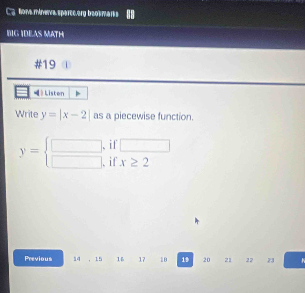 lions.minerva.sparcc.org bookmarks 
BIG IDEAS MATH 
#19 
Listen 
Write y=|x-2| as a piecewise function.
y= beginarrayr □  □ endarray if □
if x≥ 2
Previous 14 . 15 16 17 1B 19 20 21 22 23 N