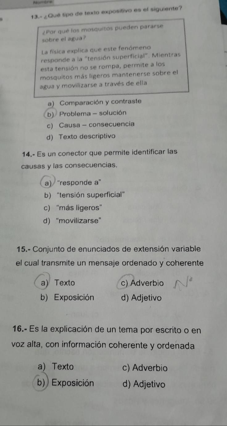 Nombre
13.- ¿Qué tipo de texto expositivo es el siguiente?
¿Por qué los mosquitos pueden pararse
sobre el agua?
La física explica que este fenómeno
responde a la “tensión superficial”. Mientras
esta tensión no se rompa, permite a los
mosquitos más ligeros mantenerse sobre el
agua y movilizarse a través de ella
a) Comparación y contraste
b) Problema - solución
c) Causa - consecuencia
d) Texto descriptivo
14.- Es un conector que permite identificar las
causas y las consecuencias.
a) “responde a”
b) “tensión superficial”
c) “más ligeros”
d) “movilizarse”
15.- Conjunto de enunciados de extensión variable
el cual transmite un mensaje ordenado y coherente
a) Texto c) Adverbio
b) Exposición d) Adjetivo
16.- Es la explicación de un tema por escrito o en
voz alta, con información coherente y ordenada
a) Texto c) Adverbio
b) Exposición d) Adjetivo