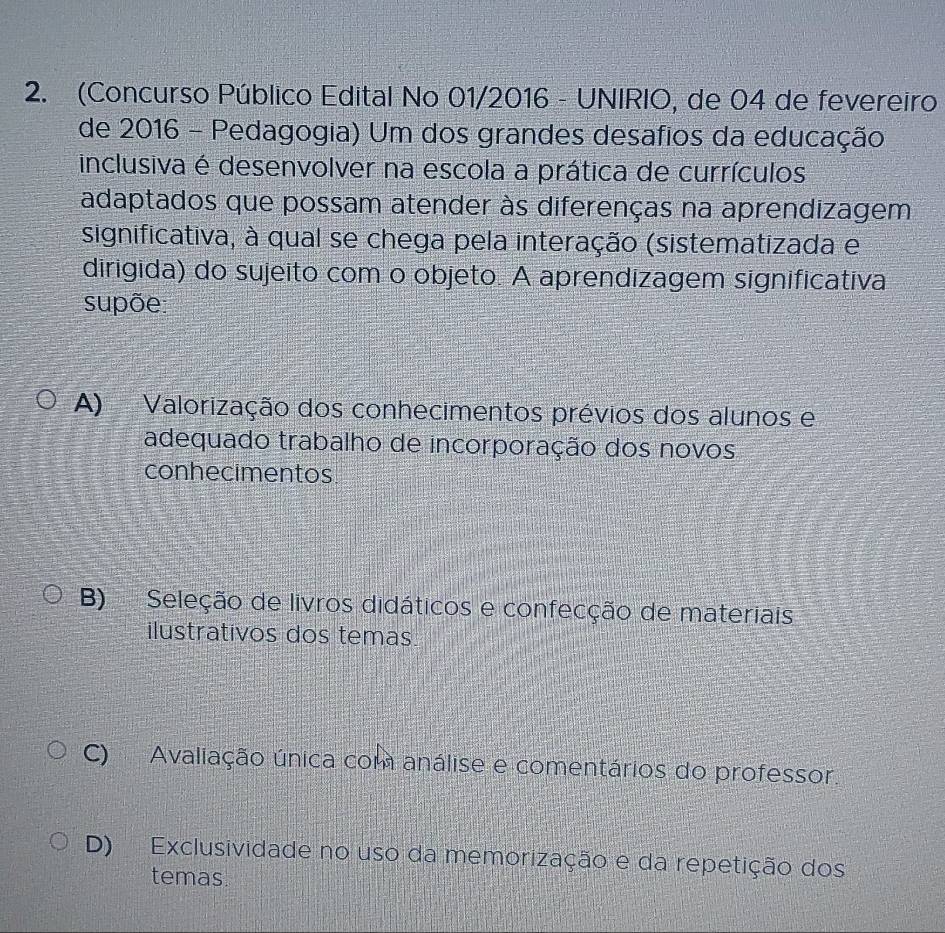 (Concurso Público Edital No 01/2016 - UNIRIO, de 04 de fevereiro
de 2016 - Pedagogia) Um dos grandes desafios da educação
inclusiva é desenvolver na escola a prática de currículos
adaptados que possam atender às diferenças na aprendizagem
significativa, à qual se chega pela interação (sistematizada e
dirigida) do sujeito com o objeto. A aprendizagem significativa
supõe:
A) Valorização dos conhecimentos prévios dos alunos e
adequado trabalho de incorporação dos novos
conhecimentos
B) Seleção de livros didáticos e confecção de materiais
ilustrativos dos temas
C) Avaliação única com análise e comentários do professor.
D) Exclusividade no uso da memorização e da repetição dos
temas.