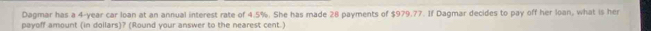 Dagmar has a 4-year car loan at an annual interest rate of 4.5%. She has made 28 payments of $979.77. If Dagmar decides to pay off her loan, what is her 
payoff amount (in dollars)? (Round your answer to the nearest cent.)