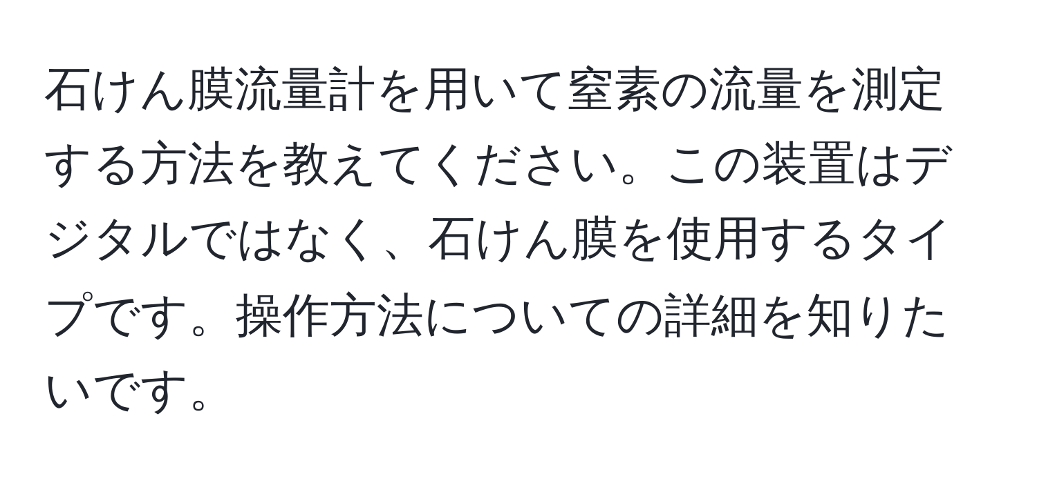 石けん膜流量計を用いて窒素の流量を測定する方法を教えてください。この装置はデジタルではなく、石けん膜を使用するタイプです。操作方法についての詳細を知りたいです。