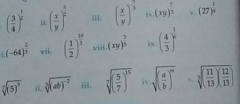 ( 3/4 )^ 1/2  ii. ( x/y )^ 5/2  iii. ( x/y )^- 5/3  iv. (xy)^ 7/3  v. (27)^ 1/9 
(-64)^ 2/3  vii. ( 1/2 )^ 10/3  viii. (xy)^ 3/5  ix. ( 4/3 )^ 1/6 
sqrt[7]((5)^3) ii. sqrt[3]((ab)^-2) iii. sqrt[7]((frac 5)7)^15 iv. sqrt((frac a)b)^m V . sqrt[5]((frac 11)13)( 12/13 )