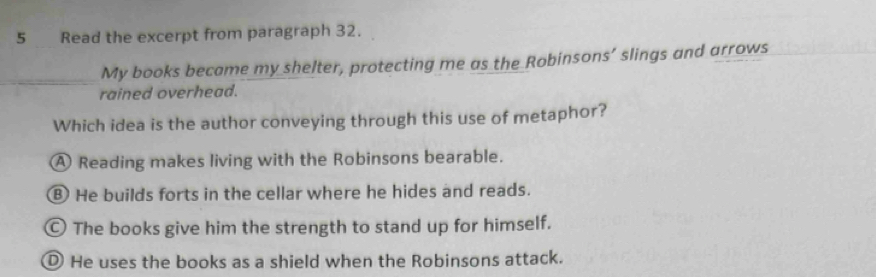 Read the excerpt from paragraph 32.
My books became my shelter, protecting me as the Robinsons’ slings and arrows
rained overhead.
Which idea is the author conveying through this use of metaphor?
A Reading makes living with the Robinsons bearable.
⑧ He builds forts in the cellar where he hides and reads.
© The books give him the strength to stand up for himself.
① He uses the books as a shield when the Robinsons attack.