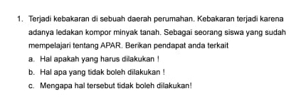 Terjadi kebakaran di sebuah daerah perumahan. Kebakaran terjadi karena 
adanya ledakan kompor minyak tanah. Sebagai seorang siswa yang sudah 
mempelajari tentang APAR. Berikan pendapat anda terkait 
a. Hal apakah yang harus dilakukan ! 
b. Hal apa yang tidak boleh dilakukan ! 
c. Mengapa hal tersebut tidak boleh dilakukan!