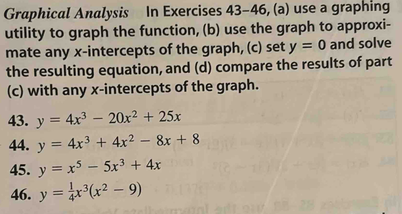 Graphical Analysis In Exercises 43-46, (a) use a graphing 
utility to graph the function, (b) use the graph to approxi- 
mate any x-intercepts of the graph, (c) set y=0 and solve 
the resulting equation, and (d) compare the results of part 
(c) with any x-intercepts of the graph. 
43. y=4x^3-20x^2+25x
44. y=4x^3+4x^2-8x+8
45. y=x^5-5x^3+4x
46. y= 1/4 x^3(x^2-9)