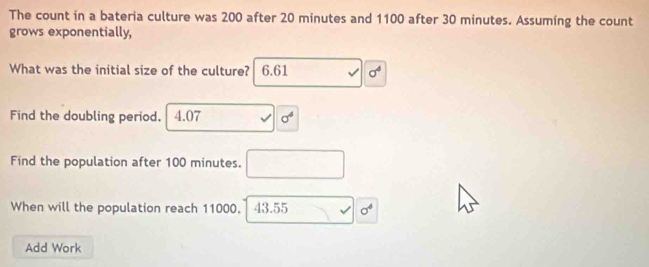 The count in a bateria culture was 200 after 20 minutes and 1100 after 30 minutes. Assuming the count
grows exponentially,
What was the initial size of the culture? 6.61 sigma^4
Find the doubling period. 4.07 sigma^4
Find the population after 100 minutes.
When will the population reach 11000. I 43.55 sigma^6
Add Work