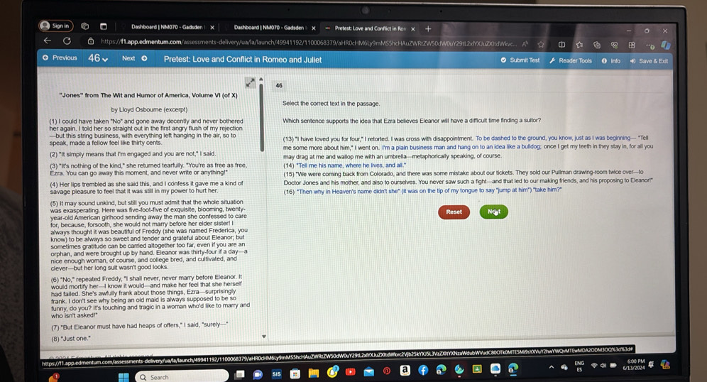 Dashboard | NM070 - Gadsden | Dashboard | NM070 - Gadsden X === Pretest: Love and Conflict in fon x + ×
https://11.app.edmentum.com/assessments-delivery/ua/la/launch/49941192/1100068379/aHR0cHM6Ly9mMS5hcHAuZWRtZW50dW0uY29tL2xYXJuZX0tdWkvc..  D a 8
Previous 46 Next Pretest: Love and Conflict in Romeo and Juliet Submit Test Reader Tools Save & Ex
46
''Jones'' from The Wit and Humor of America, Volume VI (of X) Select the correct text in the passage.
by Lloyd Osbourne (excerpt)
(1) I could have taken "No" . and gone away decently and never bothered Which sentence supports the idea that Ezra believes Eleanor will have a difficult time finding a suitor?
her again. I told her so straight out in the first angry flush of my rejection
-but this string business, with everything left hanging in the air, so to (13) "I have loved you for four," I retorted. I was cross with disappointment. To be dashed to the ground, you know, just as I was beginning— "Tell
speak, made a fellow feel like thirty cents. me some more about him," I went on. I'm a plain business man and hang on to an idea like a bulldog; once I get my teeth in they stay in, for all you
(2) "It simply means that I'm engaged and you are not," I said may drag at me and wallop me with an umbrella—metaphorically speaking, of course.
(3) "It's nothing of the kind," she returned tearfully. "You're as free as free, (14) "Tell me his name, where he lives, and all."
Ezra. You can go away this moment, and never write or anything!" (15) "We were coming back from Colorado, and there was some mistake about our tickets. They sold our Pullman drawing-room twice over-to
(4) Her lips trembled as she said this, and I confess it gave me a kind of Doctor Jones and his mother, and also to ourselves. You never saw such a fight—and that led to our making friends, and his proposing to Eleanor!"
savage pleasure to feel that it was still in my power to hurt her. (16) "Then why in Heaven's name didn't she" (it was on the tip of my tongue to say "jump at him") "take him?"
(5) It may sound unkind, but still you must admit that the whole situation
was exasperating. Here was five-foot-five of exquisite, blooming, twenty-
year-old American girlhood sending away the man she confessed to care Reset Neat
for, because, forsooth, she would not marry before her elder sister! I
always thought it was beautiful of Freddy (she was named Frederica, you
know) to be always so sweet and tender and grateful about Eleanor; but
soretimes gratitude can be carried altogether too far, even if you are an
orphan, and were brought up by hand. Eleanor was thirty-four if a day-a
nice enough woman, of course, and college bred, and cultivated, and
clever-but her long suit wasn't good looks
(6) "No," repeated Freddy, "I shall never, never marry before Eleanor. It
would mortify her—I know it would—and make her feel that she herself
had failed. She's awfully frank about those things, Ezra—surprisingly
frank. I don't see why being an old maid is always supposed to be so
funny, do you? It's touching and tragic in a woman who'd like to marry and
who isn't asked!"
(7) "But Eleanor must have had heaps of offers," I said, "surely---"
(8) "Just one."
https:///1.app.edmentum.comn/assessments-delivery/ua/la/launch/49941192/1100068379/aHR0cHM6L
Search